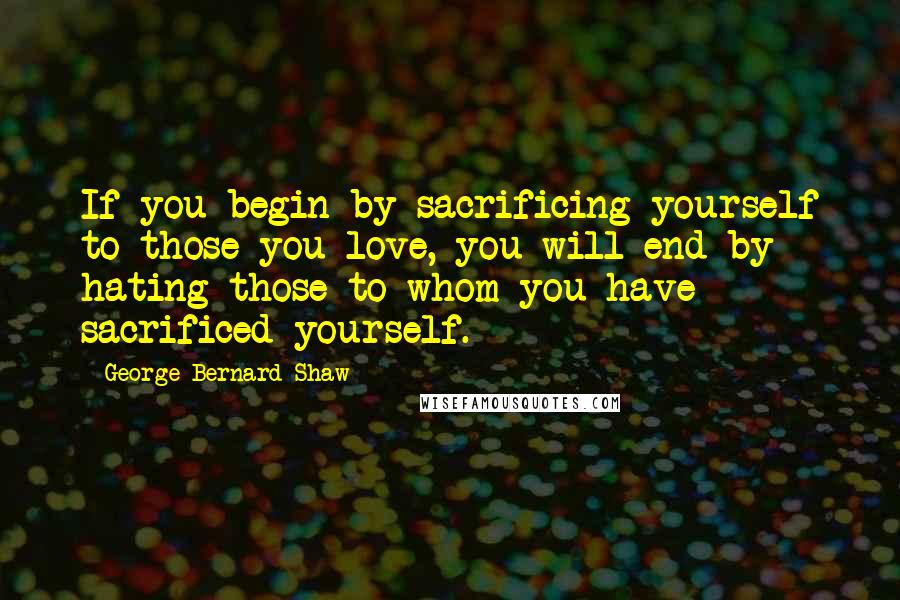 George Bernard Shaw Quotes: If you begin by sacrificing yourself to those you love, you will end by hating those to whom you have sacrificed yourself.