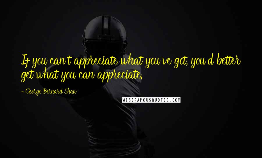 George Bernard Shaw Quotes: If you can't appreciate what you've got, you'd better get what you can appreciate.