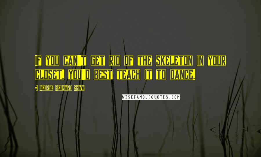 George Bernard Shaw Quotes: If you can't get rid of the skeleton in your closet, you'd best teach it to dance.