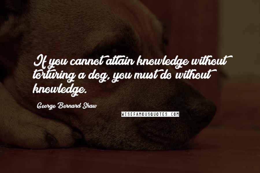 George Bernard Shaw Quotes: If you cannot attain knowledge without torturing a dog, you must do without knowledge.