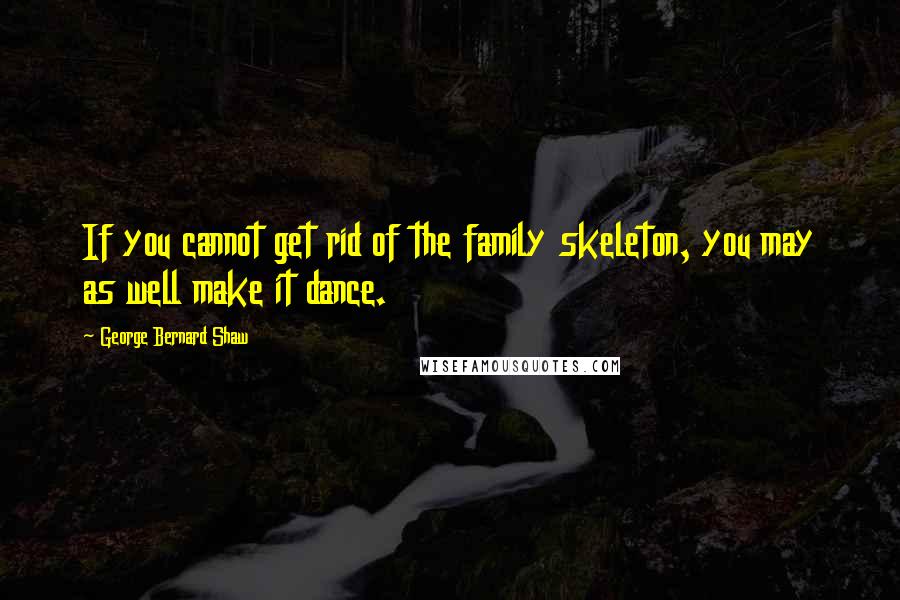 George Bernard Shaw Quotes: If you cannot get rid of the family skeleton, you may as well make it dance.