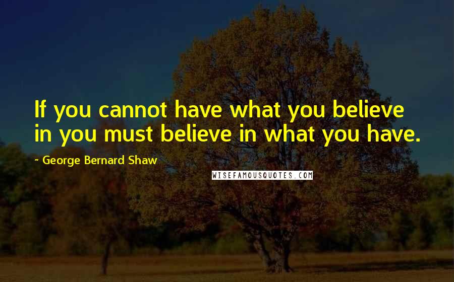 George Bernard Shaw Quotes: If you cannot have what you believe in you must believe in what you have.