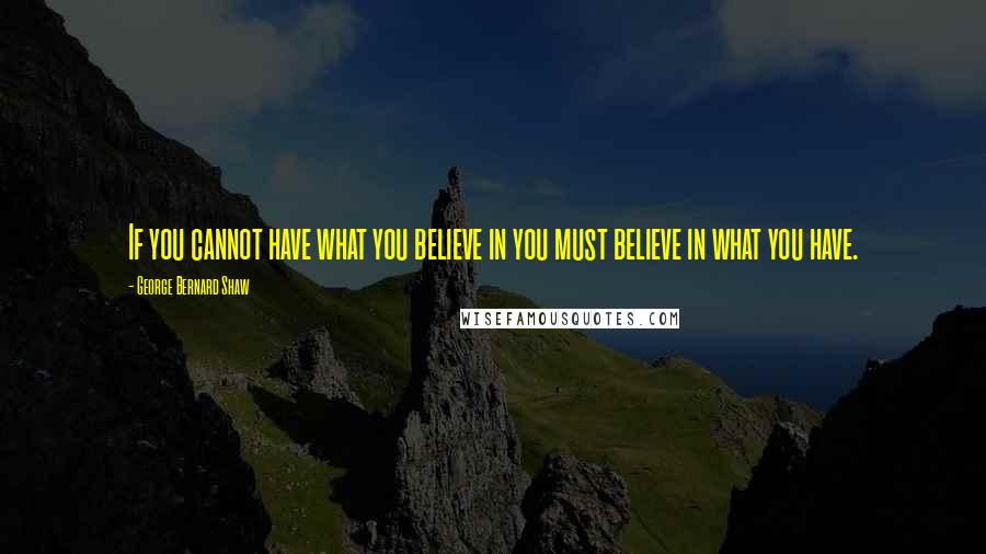 George Bernard Shaw Quotes: If you cannot have what you believe in you must believe in what you have.