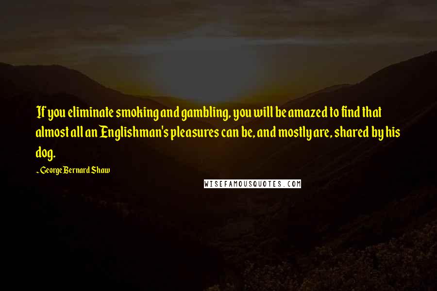 George Bernard Shaw Quotes: If you eliminate smoking and gambling, you will be amazed to find that almost all an Englishman's pleasures can be, and mostly are, shared by his dog.
