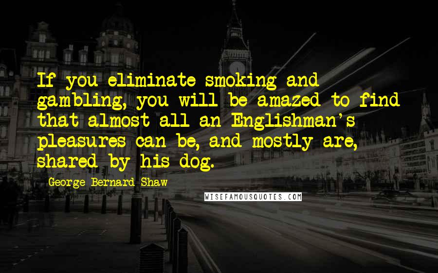 George Bernard Shaw Quotes: If you eliminate smoking and gambling, you will be amazed to find that almost all an Englishman's pleasures can be, and mostly are, shared by his dog.