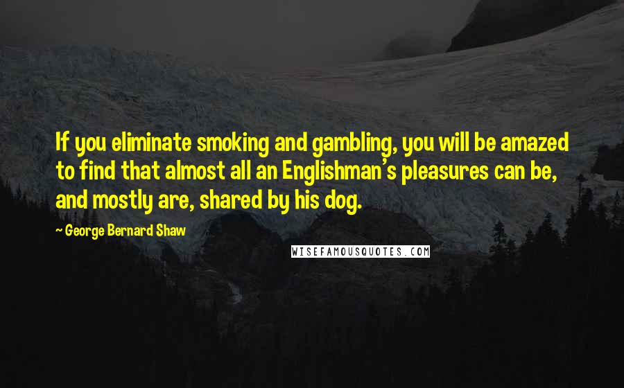 George Bernard Shaw Quotes: If you eliminate smoking and gambling, you will be amazed to find that almost all an Englishman's pleasures can be, and mostly are, shared by his dog.