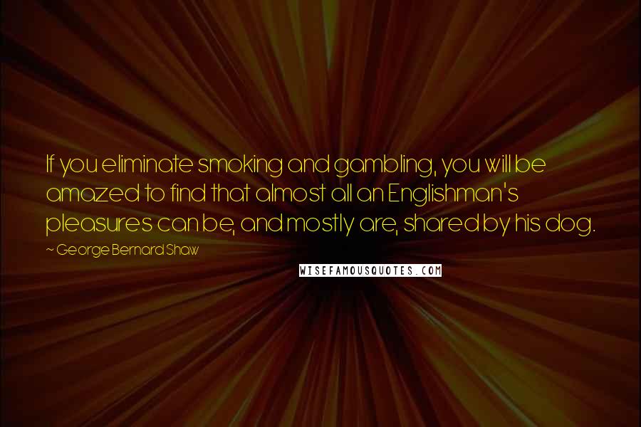 George Bernard Shaw Quotes: If you eliminate smoking and gambling, you will be amazed to find that almost all an Englishman's pleasures can be, and mostly are, shared by his dog.