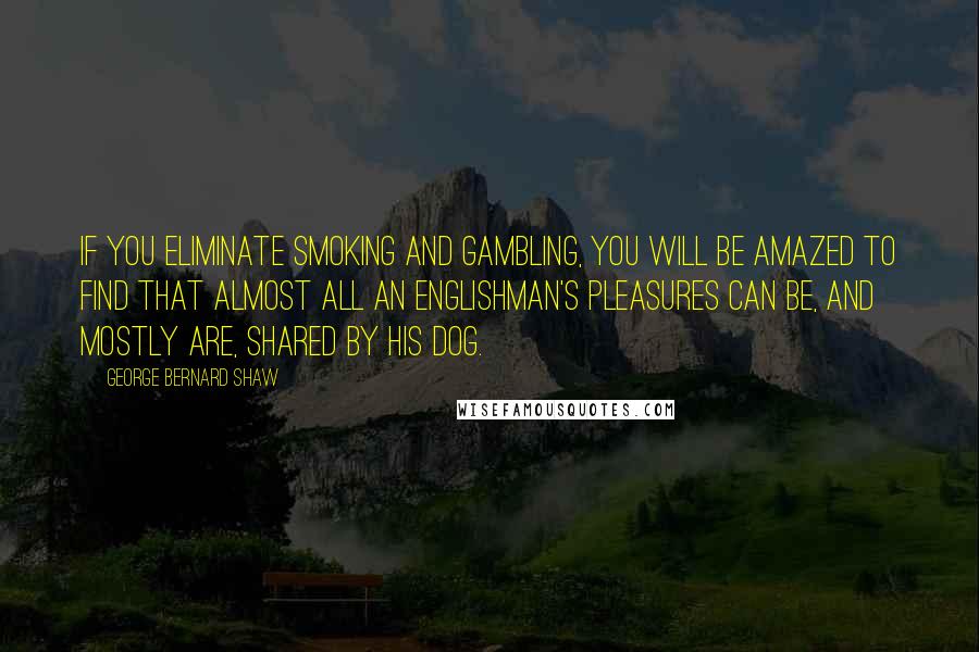 George Bernard Shaw Quotes: If you eliminate smoking and gambling, you will be amazed to find that almost all an Englishman's pleasures can be, and mostly are, shared by his dog.