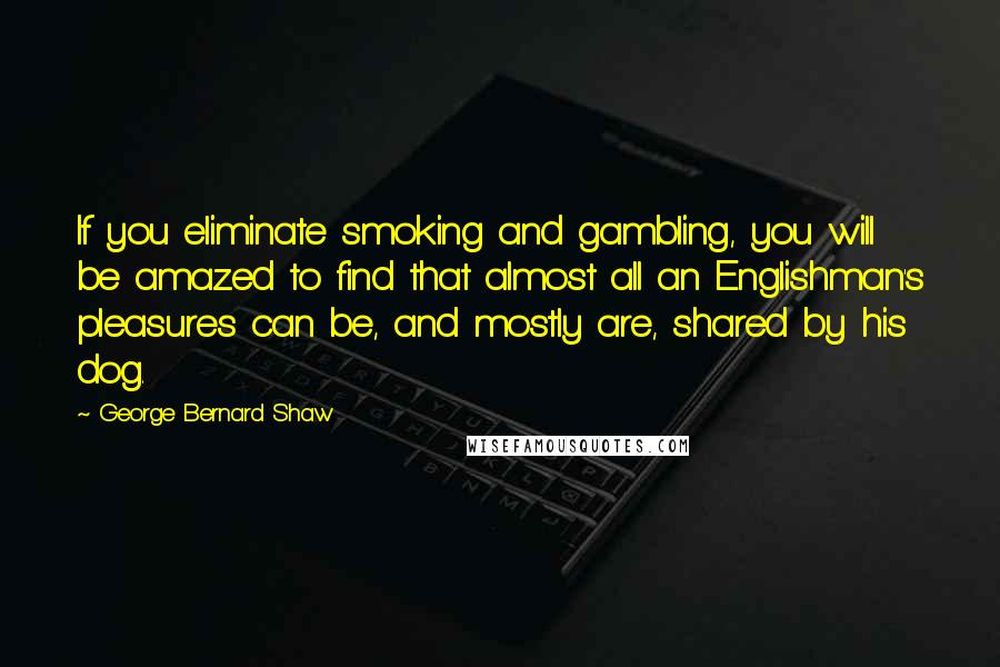 George Bernard Shaw Quotes: If you eliminate smoking and gambling, you will be amazed to find that almost all an Englishman's pleasures can be, and mostly are, shared by his dog.