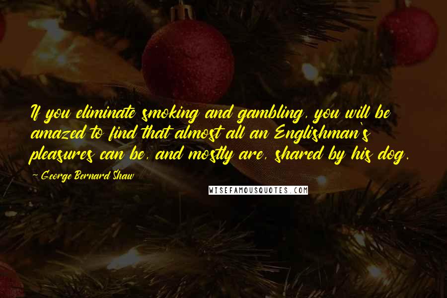 George Bernard Shaw Quotes: If you eliminate smoking and gambling, you will be amazed to find that almost all an Englishman's pleasures can be, and mostly are, shared by his dog.