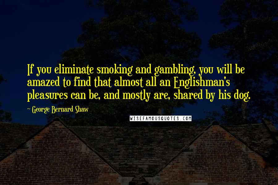 George Bernard Shaw Quotes: If you eliminate smoking and gambling, you will be amazed to find that almost all an Englishman's pleasures can be, and mostly are, shared by his dog.