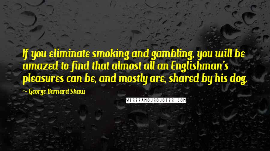 George Bernard Shaw Quotes: If you eliminate smoking and gambling, you will be amazed to find that almost all an Englishman's pleasures can be, and mostly are, shared by his dog.