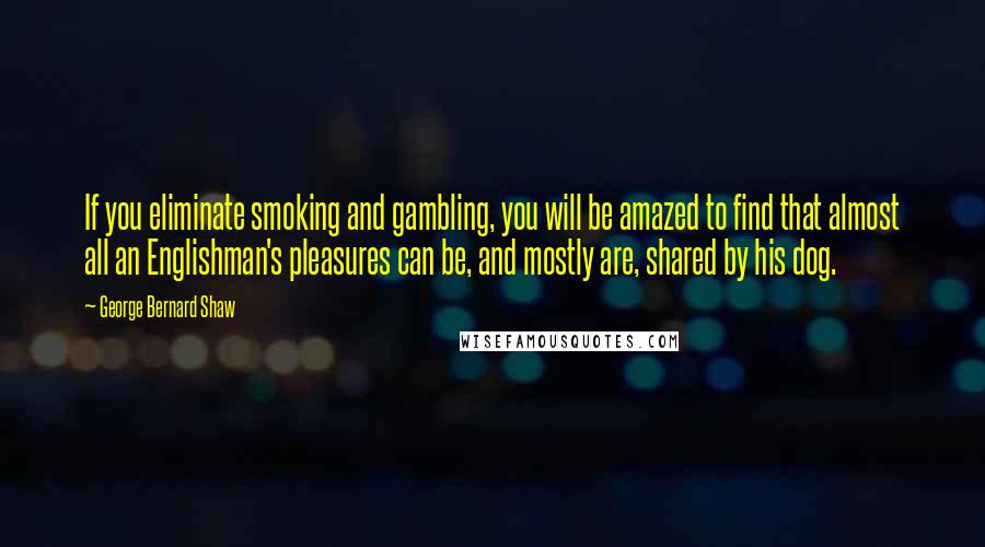 George Bernard Shaw Quotes: If you eliminate smoking and gambling, you will be amazed to find that almost all an Englishman's pleasures can be, and mostly are, shared by his dog.