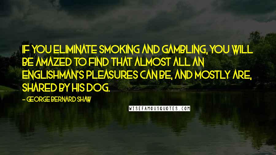 George Bernard Shaw Quotes: If you eliminate smoking and gambling, you will be amazed to find that almost all an Englishman's pleasures can be, and mostly are, shared by his dog.