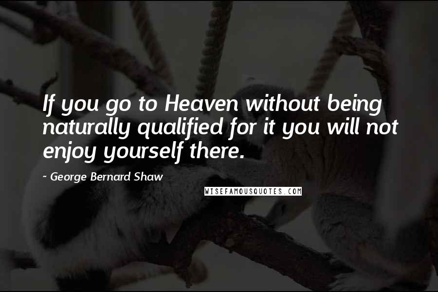 George Bernard Shaw Quotes: If you go to Heaven without being naturally qualified for it you will not enjoy yourself there.