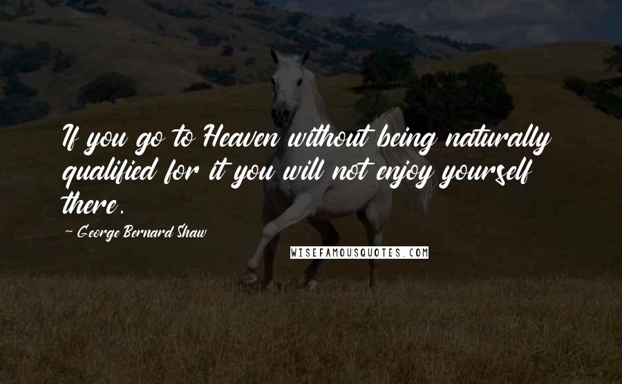 George Bernard Shaw Quotes: If you go to Heaven without being naturally qualified for it you will not enjoy yourself there.