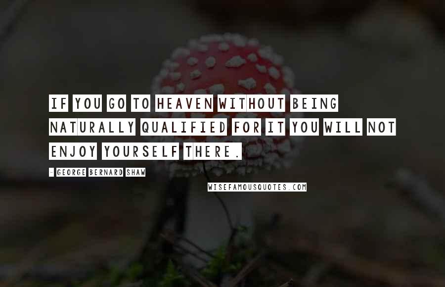 George Bernard Shaw Quotes: If you go to Heaven without being naturally qualified for it you will not enjoy yourself there.