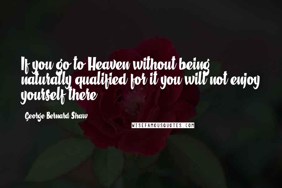 George Bernard Shaw Quotes: If you go to Heaven without being naturally qualified for it you will not enjoy yourself there.