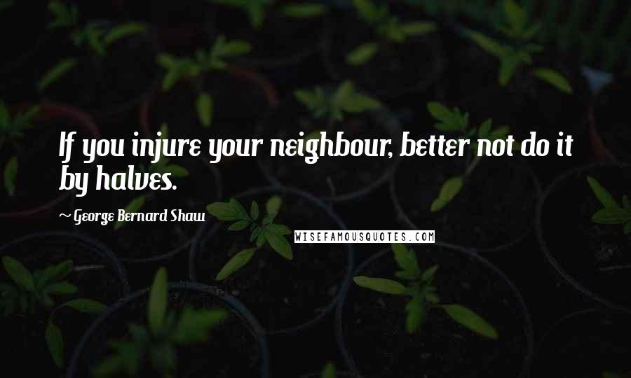 George Bernard Shaw Quotes: If you injure your neighbour, better not do it by halves.