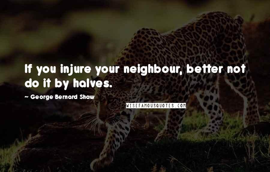 George Bernard Shaw Quotes: If you injure your neighbour, better not do it by halves.