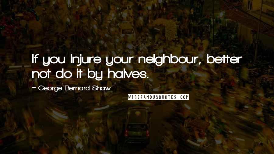 George Bernard Shaw Quotes: If you injure your neighbour, better not do it by halves.