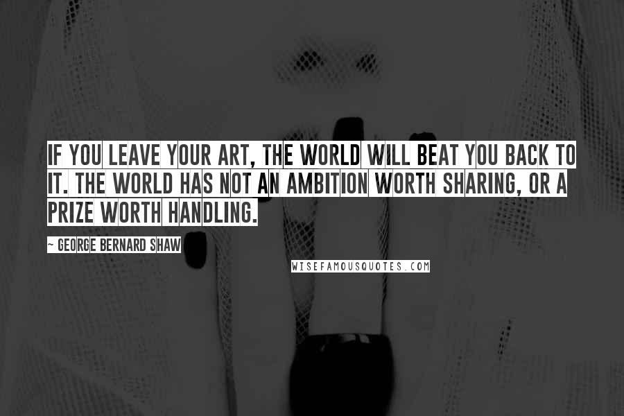 George Bernard Shaw Quotes: If you leave your art, the world will beat you back to it. The world has not an ambition worth sharing, or a prize worth handling.