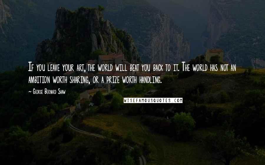 George Bernard Shaw Quotes: If you leave your art, the world will beat you back to it. The world has not an ambition worth sharing, or a prize worth handling.