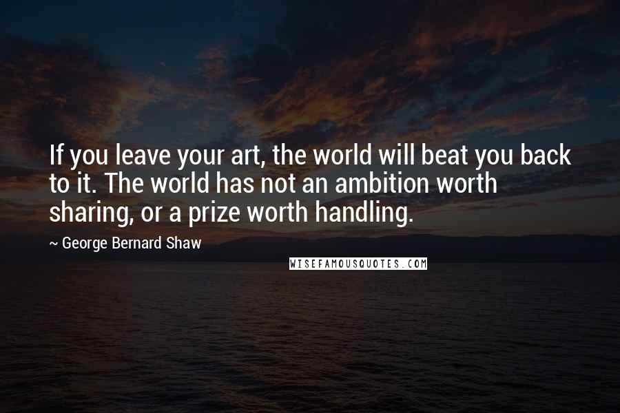 George Bernard Shaw Quotes: If you leave your art, the world will beat you back to it. The world has not an ambition worth sharing, or a prize worth handling.