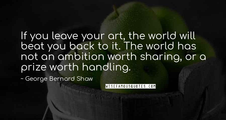 George Bernard Shaw Quotes: If you leave your art, the world will beat you back to it. The world has not an ambition worth sharing, or a prize worth handling.