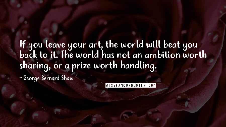 George Bernard Shaw Quotes: If you leave your art, the world will beat you back to it. The world has not an ambition worth sharing, or a prize worth handling.