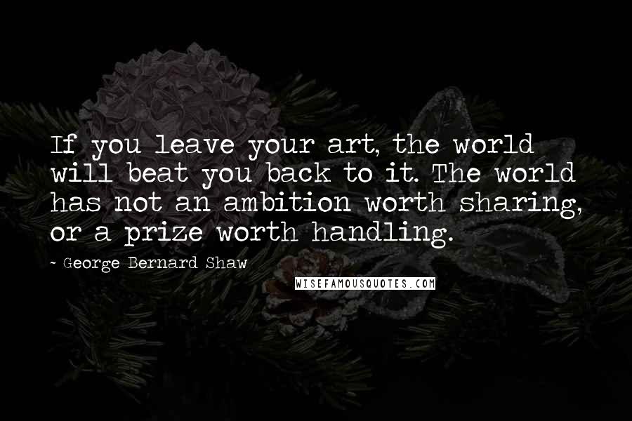 George Bernard Shaw Quotes: If you leave your art, the world will beat you back to it. The world has not an ambition worth sharing, or a prize worth handling.