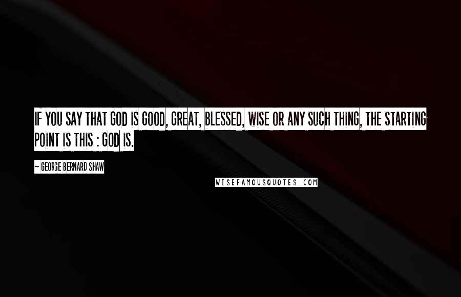 George Bernard Shaw Quotes: If you say that God is good, great, blessed, wise or any such thing, the starting point is this : God is.