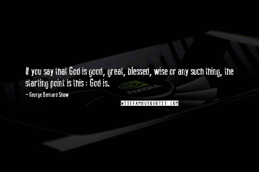 George Bernard Shaw Quotes: If you say that God is good, great, blessed, wise or any such thing, the starting point is this : God is.