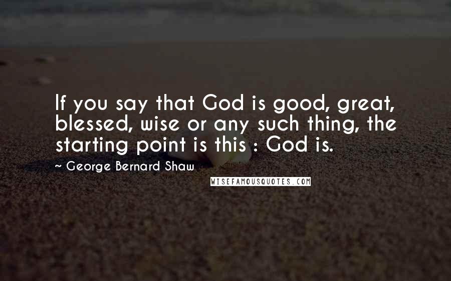 George Bernard Shaw Quotes: If you say that God is good, great, blessed, wise or any such thing, the starting point is this : God is.