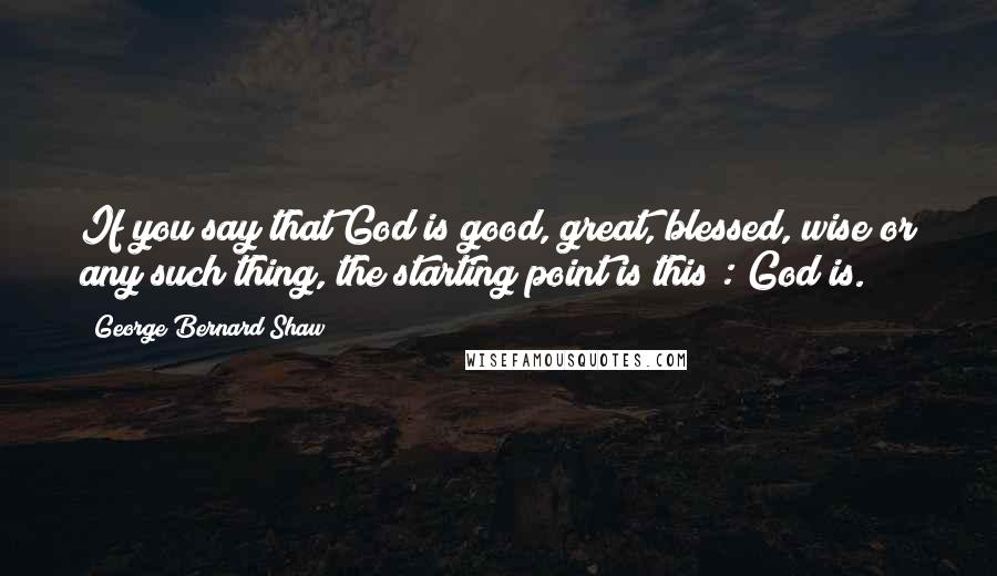 George Bernard Shaw Quotes: If you say that God is good, great, blessed, wise or any such thing, the starting point is this : God is.