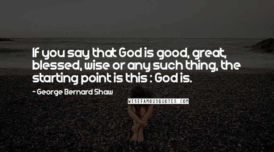 George Bernard Shaw Quotes: If you say that God is good, great, blessed, wise or any such thing, the starting point is this : God is.