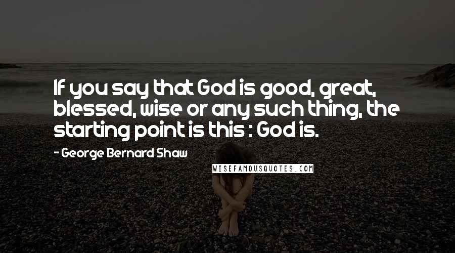 George Bernard Shaw Quotes: If you say that God is good, great, blessed, wise or any such thing, the starting point is this : God is.