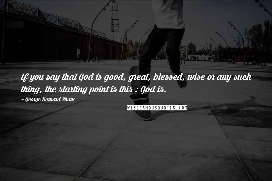 George Bernard Shaw Quotes: If you say that God is good, great, blessed, wise or any such thing, the starting point is this : God is.