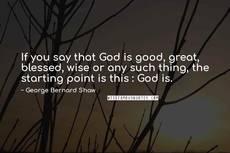 George Bernard Shaw Quotes: If you say that God is good, great, blessed, wise or any such thing, the starting point is this : God is.