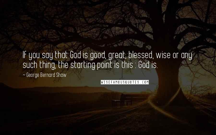 George Bernard Shaw Quotes: If you say that God is good, great, blessed, wise or any such thing, the starting point is this : God is.