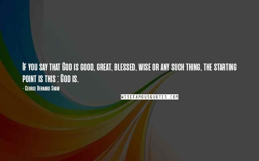 George Bernard Shaw Quotes: If you say that God is good, great, blessed, wise or any such thing, the starting point is this : God is.