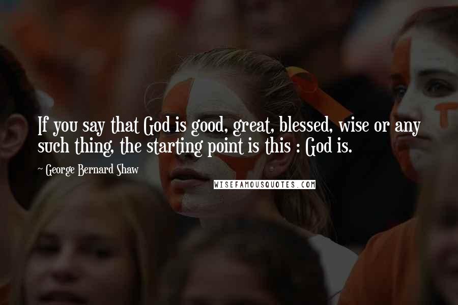 George Bernard Shaw Quotes: If you say that God is good, great, blessed, wise or any such thing, the starting point is this : God is.