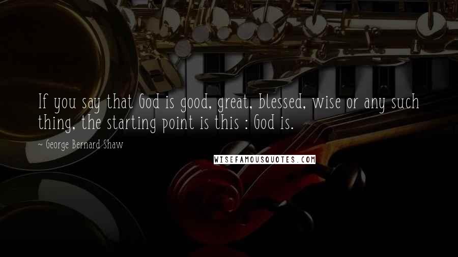 George Bernard Shaw Quotes: If you say that God is good, great, blessed, wise or any such thing, the starting point is this : God is.