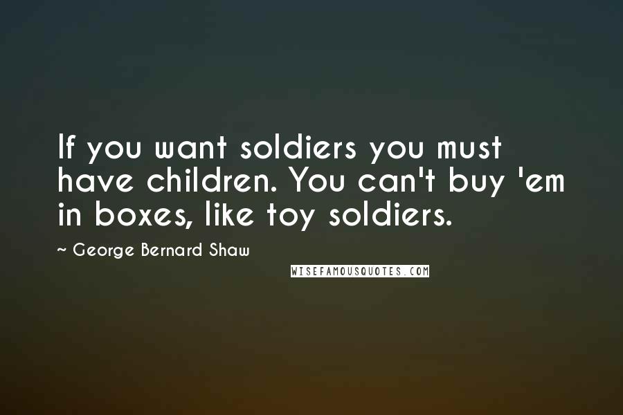 George Bernard Shaw Quotes: If you want soldiers you must have children. You can't buy 'em in boxes, like toy soldiers.