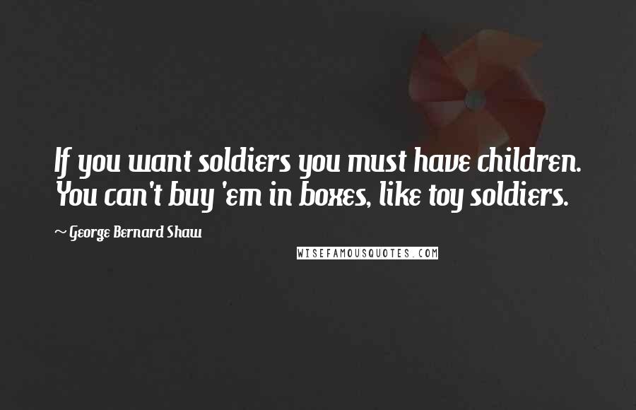 George Bernard Shaw Quotes: If you want soldiers you must have children. You can't buy 'em in boxes, like toy soldiers.