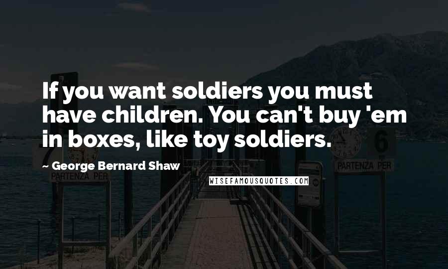 George Bernard Shaw Quotes: If you want soldiers you must have children. You can't buy 'em in boxes, like toy soldiers.