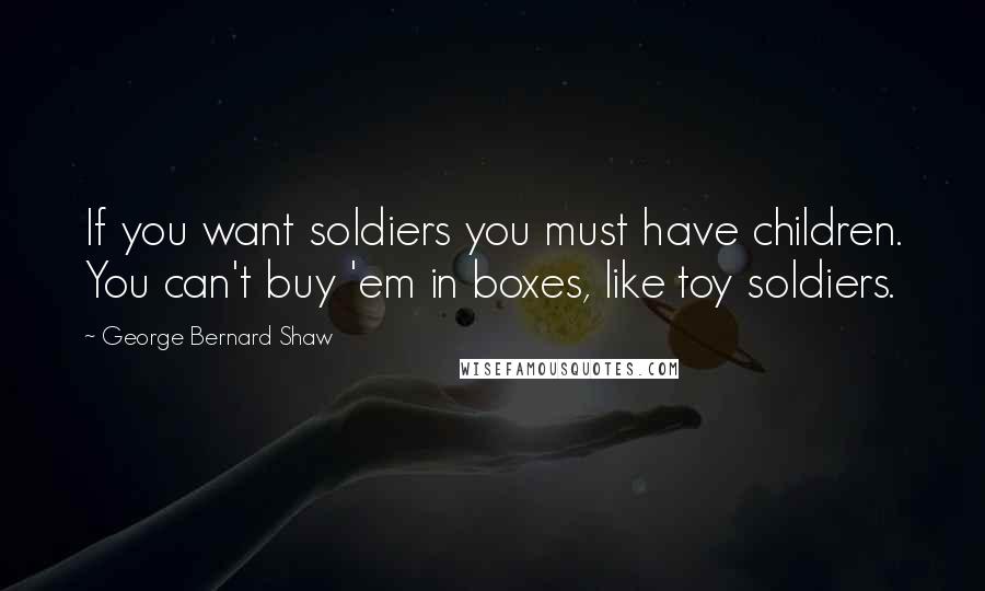 George Bernard Shaw Quotes: If you want soldiers you must have children. You can't buy 'em in boxes, like toy soldiers.
