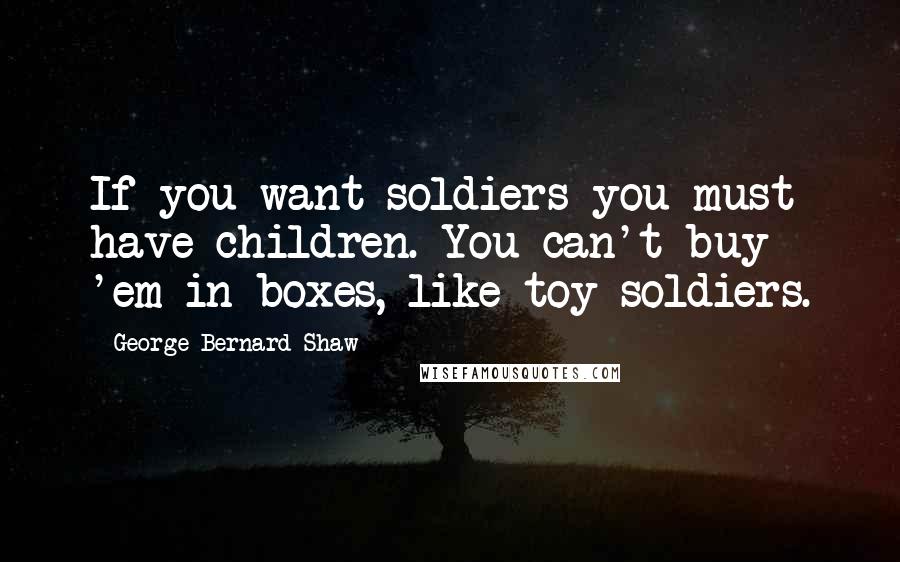 George Bernard Shaw Quotes: If you want soldiers you must have children. You can't buy 'em in boxes, like toy soldiers.