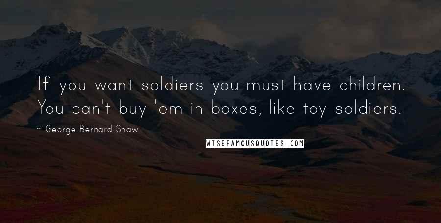 George Bernard Shaw Quotes: If you want soldiers you must have children. You can't buy 'em in boxes, like toy soldiers.