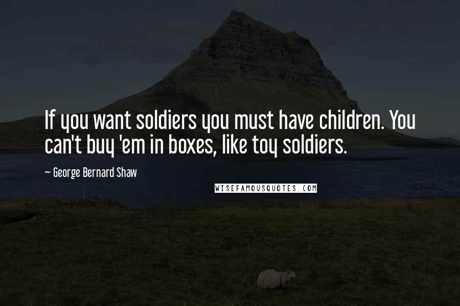 George Bernard Shaw Quotes: If you want soldiers you must have children. You can't buy 'em in boxes, like toy soldiers.